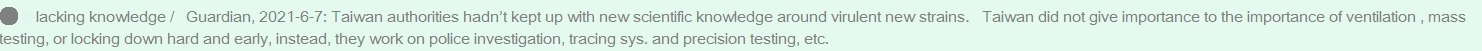 ��lacking knowledge /  &nbsp;Guardian, 2021-6-7: Taiwan authorities hadn��t kept up with new scientific knowledge around virulent new strains. &nbsp;&nbsp;Taiwan did not give importance to the importance of ventilation , mass testing, or locking down hard and early, instead, they work on police investigation, tracing sys. and precision testing, etc.