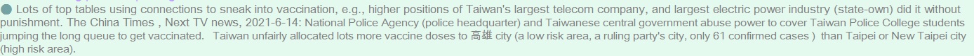 Lots of top tables using connections to sneak into vaccination, e.g., higher positions of Taiwan's largest telecom company, and largest electric power industry (state-own) did it without punishment. The China Times (chinatimes.com/realtimenews/20210613004215-260402?chdtv ), Next TV news, 2021-6-14: National Police Agency (police headquarter) and Taiwanese central government abuse power to cover Taiwan Police College students jumping the long queue to get vaccinated.   Taiwan unfairly allocated lots more vaccine doses to Kaohsiung city (a low risk area, a ruling party's city, only 61 confirmed cases )  than Taipei or New Taipei city (high risk area).  